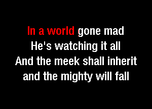In a world gone mad
He's watching it all

And the meek shall inherit
and the mighty will fall