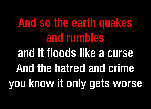 And so the earth quakes
and rumbles
and it floods like a curse
And the hatred and crime
you know it only gets worse