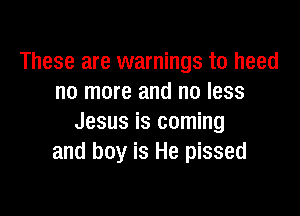 These are warnings to heed
no more and no less

Jesus is coming
and boy is He pissed