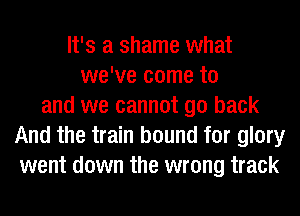 It's a shame what
we've come to
and we cannot go back
And the train bound for glory
went down the wrong track