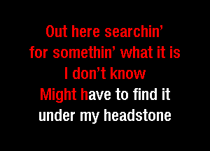 Out here searchin'
for somethin, what it is
I don't know

Might have to find it
under my headstone