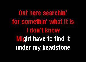 Out here searchin'
for somethin, what it is
I don't know

Might have to find it
under my headstone