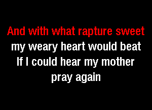 And with what rapture sweet
my weary heart would beat
If I could hear my mother
pray again