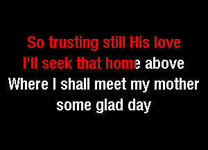 So trusting still His love
I'll seek that home above

Where I shall meet my mother
some glad day