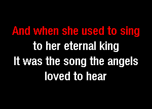And when she used to sing
to her eternal king

It was the song the angels
loved to hear