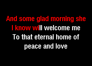 And some glad morning she
I know will welcome me

To that eternal home of
peace and love