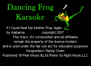 Dancing Frog 4
Karaoke

If I Could Hear My Mother Pray Again
by Alabama copyright 2007
This track, it's composition and all affiliates
remain the property of the license holders
and is used under the fair use act for education purposes
SongwriterSi Randy Owen
Publishedi (9 Peer Music III,Ltd.iFeeIS 80 Right Music,LLC