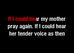 If I could hear my mother

pray again. If I could hear
her tender voice as then