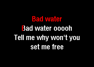 Bad water
Bad water ooooh

Tell me why won't you
set me free