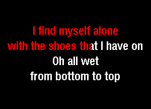 I find myself alone
with the shoes that I have on

on all wet
from bottom to top