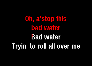 0h, a'stop this
bad water

Bad water
Tryin' to roll all over me