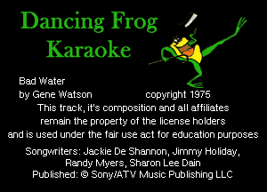 Dancing Frog 4
Karaoke

Bad Water
by Gene Watson copyright 1976
This track, it's composition and all affiliates
remain the property of the license holders
and is used under the fair use act for education purposes

SongwriterSi Jackie De Shannon, Jimmy Holiday,
Randy Myers, Sharon Lee Dajn
Publishedi (Q SonyfATV Music Publishing LLC