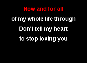 Now and for all

of my whole life through

Don't tell my heart
to stop loving you