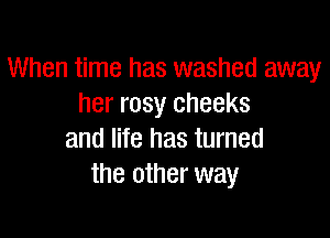 When time has washed away
her rosy cheeks

and life has turned
the other way