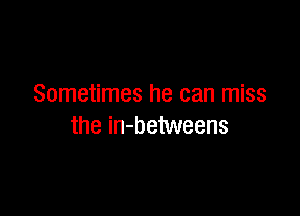 Sometimes he can miss

the in-betweens