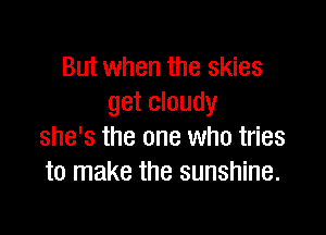 But when the skies
get cloudy

she's the one who tries
to make the sunshine.