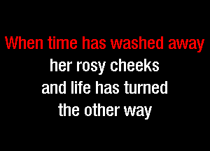 When time has washed away
her rosy cheeks

and life has turned
the other way