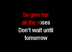 So give her
all the roses

Don't wait until
tomorrow