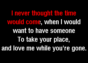 I never thought the time
would come, when I would
want to have someone
To take your place,
and love me while you're gone.