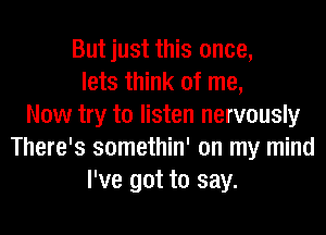 But just this once,
lets think of me,
Now try to listen nervously
There's somethin' on my mind
I've got to say.