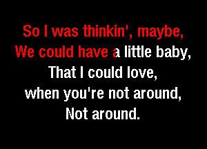 So I was thinkin', maybe,
We could have a little baby,
That I could love,

when you're not around,
Not around.