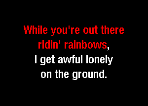 While you're out there
ridin' rainbows,

I get awful lonely
on the ground.