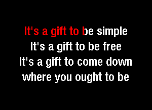 It's a gift to be simple
It's a gift to be free

It's a gift to come down
where you ought to be