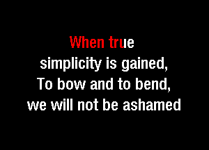 When true
simplicity is gained,

To bow and to bend,
we will not be ashamed