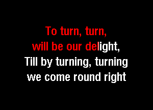 To turn, turn,
will be our delight,

Till by turning, turning
we come round right