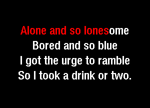 Alone and so lonesome
Bored and so blue

I got the urge to ramble
So I took a drink or two.
