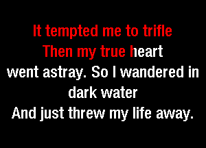 It tempted me to trifle
Then my true heart
went astray. So I wandered in
dark water
And just threw my life away.