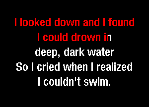 I looked down and I found
I could drown in
deep, dark water

So I cried when I realized
I couldn't swim.