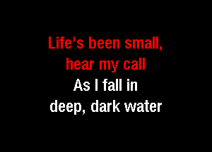 Life's been small,
hear my call

As I fall in
deep, dark water