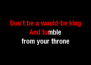 Don't be a would-be king

And tumble
from your throne