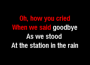 Oh, how you cried
When we said goodbye

As we stood
At the station in the rain