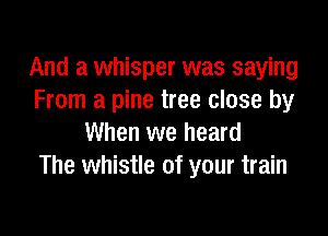 And a whisper was saying
From a pine tree close by

When we heard
The whistle of your train