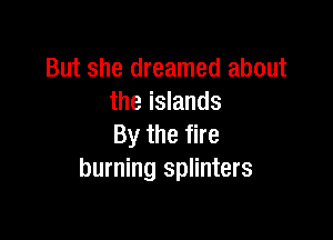 But she dreamed about
the islands

By the fire
burning splinters