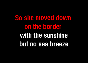 So she moved down
on the border

with the sunshine
but no sea breeze