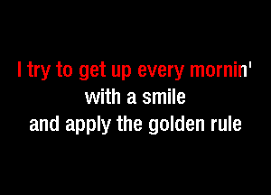 I try to get up every mornin'

with a smile
and apply the golden rule