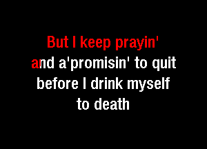 But I keep prayin'
and a'promisin' to quit

before I drink myself
to death
