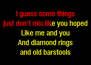 I guess some things
just don't mix like you hoped
Like me and you
And diamond rings
and old barstools