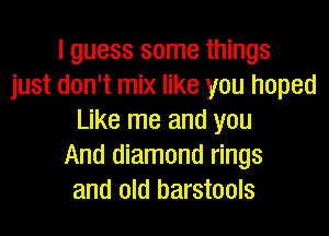 I guess some things
just don't mix like you hoped
Like me and you
And diamond rings
and old barstools