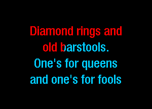 Diamond rings and
old barstools.

One's for queens
and one's for fools