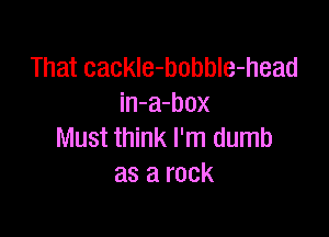 That cackle-bobble-head
in-a-box

Must think I'm dumb
as a rock