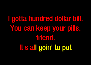 I gotta hundred dollar bill.
You can keep your pills,

friend.
It's all goin' to pot
