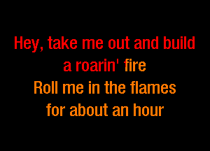 Hey, take me out and build
a roarin' fire

Roll me in the flames
for about an hour