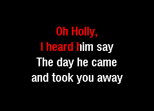 0h Holly,
I heard him say

The day he came
and took you away