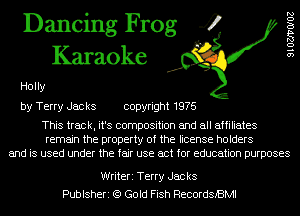 Dancing Frog 4
Karaoke

91027170102

Holly
by Terry Jacks copyright 1976

This track, it's composition and all affiliates
remain the property of the license holders
and is used under the fair use act for education purposes

Writeri Terry Jac ks
Publsheri (9 Gold Fish RecordsBMl