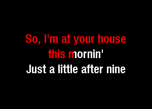 So, I'm at your house

this mornin'
Just a little after nine