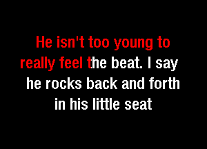 He isn't too young to
really feel the beat. I say

he rocks back and forth
in his little seat